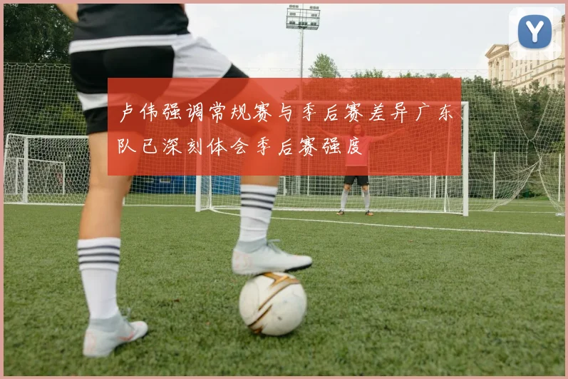 卢伟强调常规赛与季后赛差异广东队已深刻体会季后赛强度