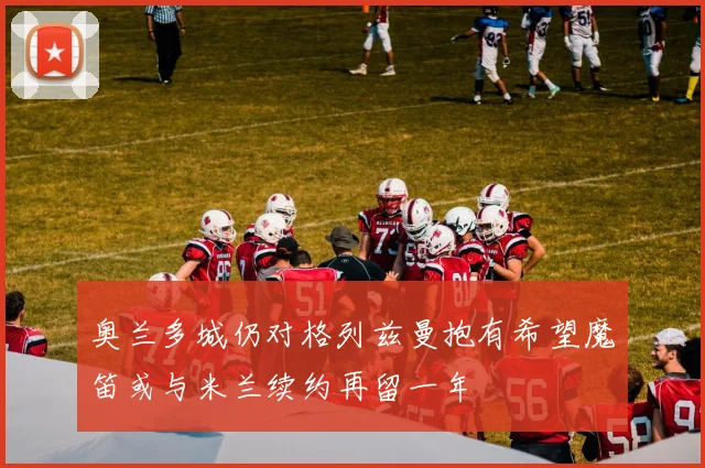 奥兰多城仍对格列兹曼抱有希望魔笛或与米兰续约再留一年
