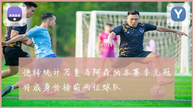 德转统计若皇马阿森纳本赛季无冠将成身价榜前两位球队