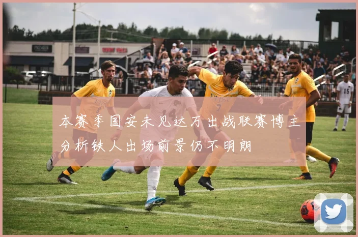 本赛季国安未见达万出战联赛博主分析铁人出场前景仍不明朗