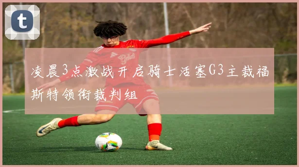 凌晨3点激战开启骑士活塞G3主裁福斯特领衔裁判组