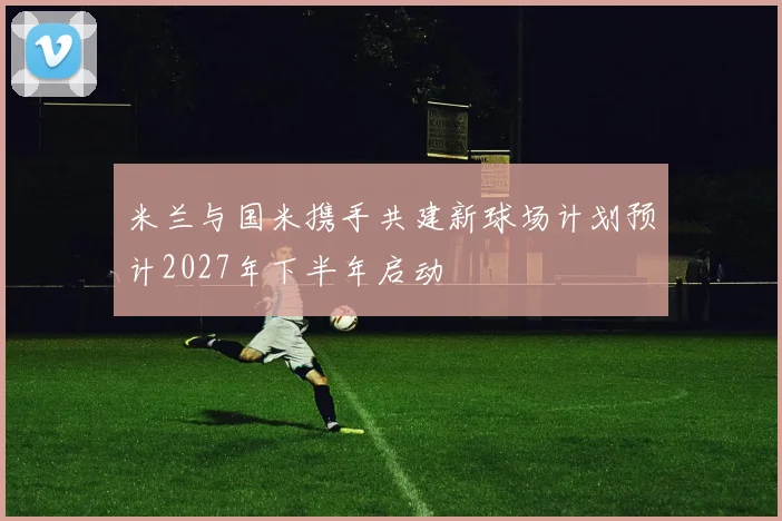 米兰与国米携手共建新球场计划预计2027年下半年启动