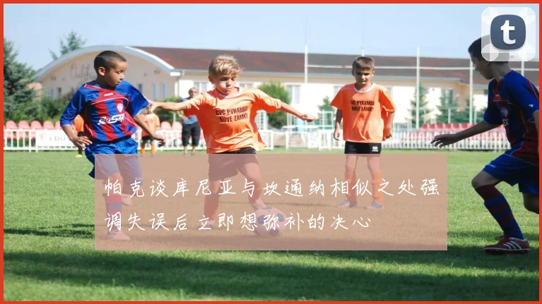 帕克谈库尼亚与坎通纳相似之处强调失误后立即想弥补的决心