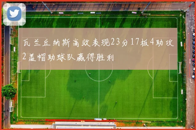 瓦兰丘纳斯高效表现23分17板4助攻2盖帽助球队赢得胜利