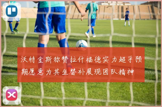 沃特金斯称赞拉什福德实力超乎预期愿意为其坐替补展现团队精神