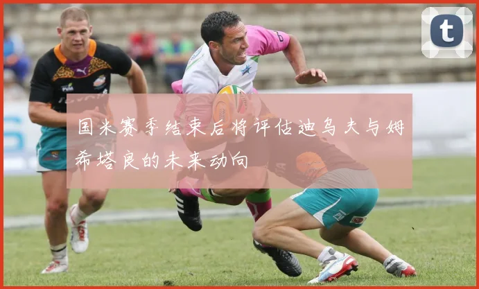 国米赛季结束后将评估迪乌夫与姆希塔良的未来动向
