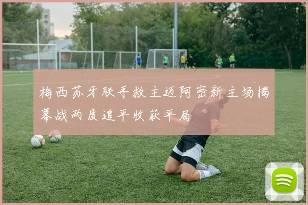 梅西苏牙联手救主迈阿密新主场揭幕战两度追平收获平局