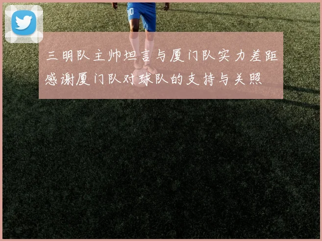 三明队主帅坦言与厦门队实力差距感谢厦门队对球队的支持与关照