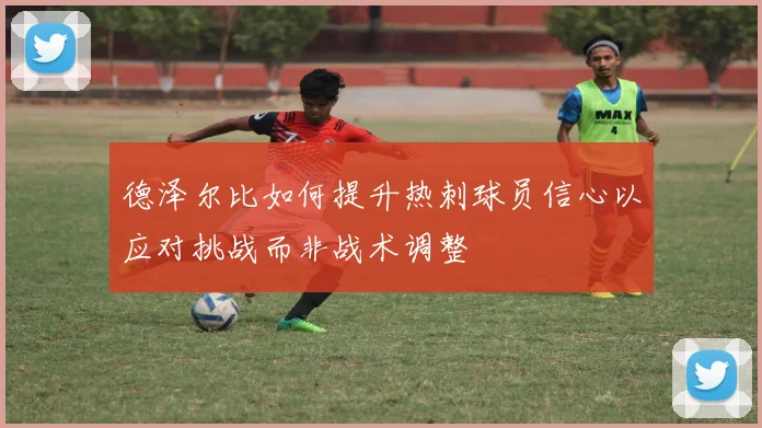 德泽尔比如何提升热刺球员信心以应对挑战而非战术调整