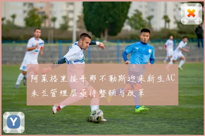 阿莱格里接手那不勒斯迎来新生AC米兰管理层亟待整顿与改革