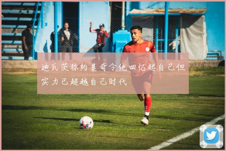迪瓦茨称约基奇令他回忆起自己但实力已超越自己时代