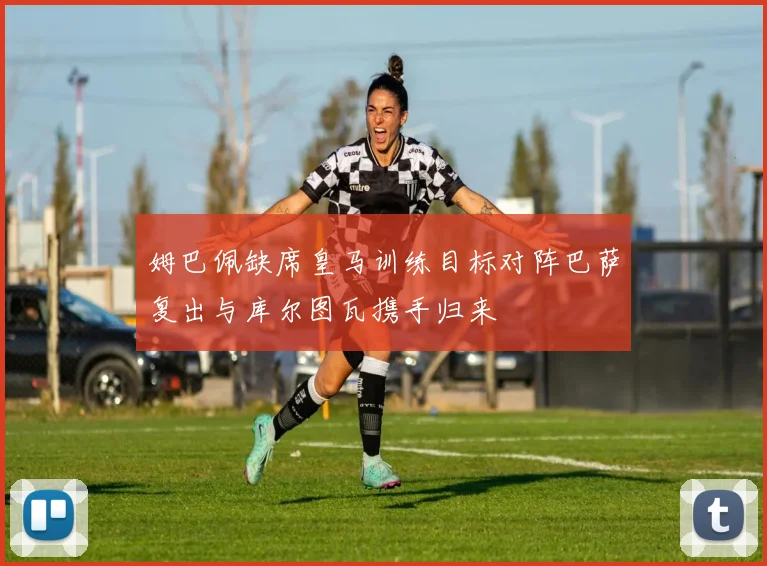 姆巴佩缺席皇马训练目标对阵巴萨复出与库尔图瓦携手归来