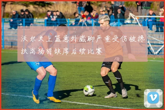 沃尔夫上篮意外崴脚严重受伤被搀扶离场将缺席后续比赛