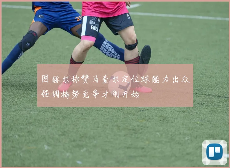 图赫尔称赞马奎尔定位球能力出众强调梅努竞争才刚开始