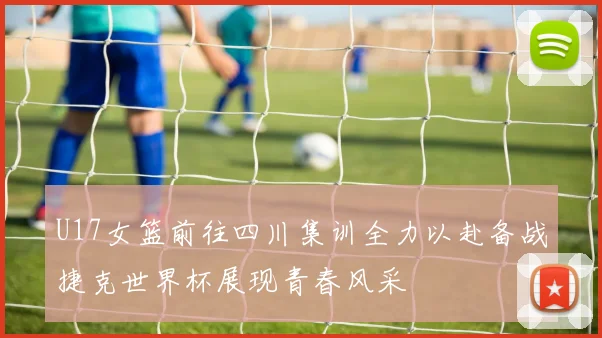 U17女篮前往四川集训全力以赴备战捷克世界杯展现青春风采