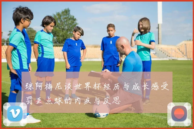 琼阿梅尼谈世界杯经历与成长感受罚丢点球的内疚与反思